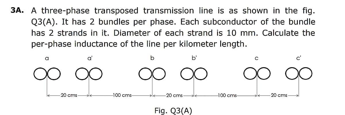 3A. A three-phase transposed transmission line is as shown in the fig.
Q3(A). It has 2 bundles per phase. Each subconductor of the bundle
has 2 strands in it. Diameter of each strand is 10 mm. Calculate the
per-phase inductance of the line per kilometer length.
b
b'
a
oo
a'
OO
-20 cms
-100 cms-
-20 cms
Fig. Q3(A)
-100 cms-
ос
-20 cms
