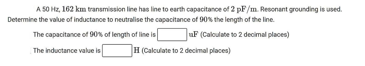 A 50 Hz, 162 km transmission line has line to earth capacitance of 2 pF/m. Resonant grounding is used.
Determine the value of inductance to neutralise the capacitance of 90% the length of the line.
The capacitance of 90% of length of line is
uF (Calculate to 2 decimal places)
The inductance value is
H (Calculate to 2 decimal places)