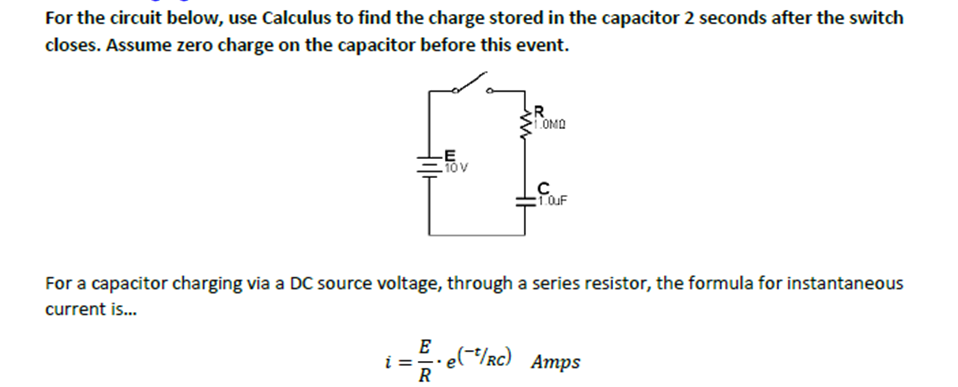 For the circuit below, use Calculus to find the charge stored in the capacitor 2 seconds after the switch
closes. Assume zero charge on the capacitor before this event.
-E
.10 V
R
1.0MD
i==
R
с
1.0uF
For a capacitor charging via a DC source voltage, through a series resistor, the formula for instantaneous
current is...
E ..e(/RC) Amps
e(¯²/Rc)