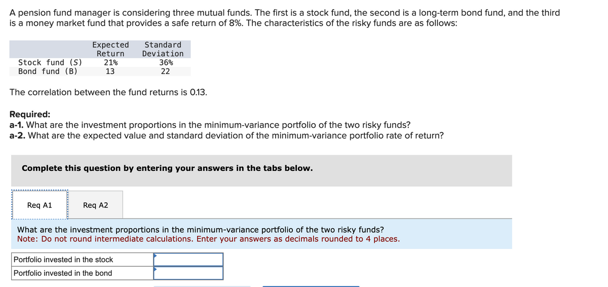 A pension fund manager is considering three mutual funds. The first is a stock fund, the second is a long-term bond fund, and the third
is a money market fund that provides a safe return of 8%. The characteristics of the risky funds are as follows:
Stock fund (S)
Bond fund (B)
Expected
Return
21%
13
The correlation between the fund returns is 0.13.
Req A1
Required:
a-1. What are the investment proportions in the minimum-variance portfolio of the two risky funds?
a-2. What are the expected value and standard deviation of the minimum-variance portfolio rate of return?
Standard
Deviation
36%
22
Complete this question by entering your answers in the tabs below.
Req A2
What are the investment proportions in the minimum-variance portfolio of the two risky funds?
Note: Do not round intermediate calculations. Enter your answers as decimals rounded to 4 places.
Portfolio invested in the stock
Portfolio invested in the bond