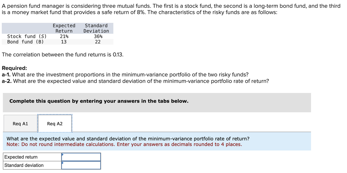 A pension fund manager is considering three mutual funds. The first is a stock fund, the second a long-term bond fund, and the third
is a money market fund that provides a safe return of 8%. The characteristics of the risky funds are as follows:
Stock fund (S)
Bond fund (B)
Expected
Return
21%
13
The correlation between the fund returns is 0.13.
Req A1
Standard
Deviation
Required:
a-1. What are the investment proportions in the minimum-variance portfolio of the two risky funds?
a-2. What are the expected value and standard deviation of the minimum-variance portfolio rate of return?
36%
22
Complete this question by entering your answers in the tabs below.
Expected return
Standard deviation
Req A2
What are the expected value and standard deviation of the minimum-variance portfolio rate of return?
Note: Do not round intermediate calculations. Enter your answers as decimals rounded to 4 places.