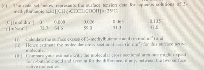 (c) The data set below represents the surface tension data for aqueous solutions of 3-
methylbutanoic acid [(CH3)2CHCH₂COOH] at 25°C.
[C] [mol.dm³] 0
Y[mN.m']
72.7
0.009
64.6
0.026
59.0
0.065
51.3
0.135
47.0
(i) Calculate the surface excess of 3-methylbutanoic acid (in mol.m2) and
(ii)
Hence estimate the molecular cross sectional area (in nm²) for this surface active
molecule.
(iii) Compare your estimate with the molecular cross sectional area one might expect
for n-butanoic acid and account for the difference, if any, between the two surface
active molecules.