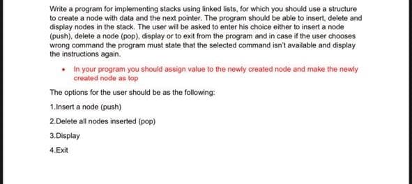 Write a program for implementing stacks using linked lists, for which you should use a structure
to create a node with data and the next pointer. The program should be able to insert, delete and
display nodes in the stack. The user will be asked to enter his choice either to insert a node
(push), delete a node (pop), display or to exit from the program and in case if the user chooses
wrong command the program must state that the selected command isn't available and display
the instructions again.
in your program you should assign value to the newly created node and make the newly
created node as top
The options for the user should be as the following:
1.Insert a node (push)
2.Delete all nodes inserted (pop)
3.Display
4.Exit