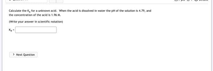Calculate the K, for a unknown acid. When the acid is dissolved in water the pH of the solution is 4.79, and
the concentration of the acid is 1.96 M.
(Write your answer in scientific notation)
K₂=
> Next Question