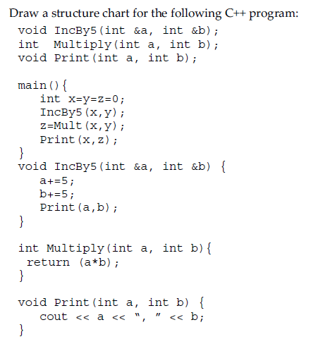 Draw a structure chart for the following C++ program:
void IncBy5 (int &a, int &b);
int Multiply (int a, int b);
void Print (int a, int b);
main () {
int x=y=z=0;
IncBy5 (x,y);
z=Mult (x,y);
Print (x, z);
}
void IncBy5 (int &a, int &b) {
a+=5;
b+=5;
Print (a,b);
}
int Multiply (int a, int b) {
return (a*b);
}
void Print (int a, int b) {
cout << a << ", << b;
}
