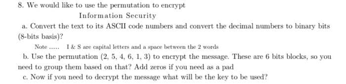 8. We would like to use the permutation to encrypt
Information Security
a. Convert the text to its ASCII code numbers and convert the decimal numbers to binary bits
(8-bits basis)?
Note..... I & S are capital letters and a space between the 2 words
b. Use the permutation (2, 5, 4, 6, 1, 3) to encrypt the message. These are 6 bits blocks, so you
need to group them based on that? Add zeros if you need as a pad
c. Now if you need to decrypt the message what will be the key to be used?