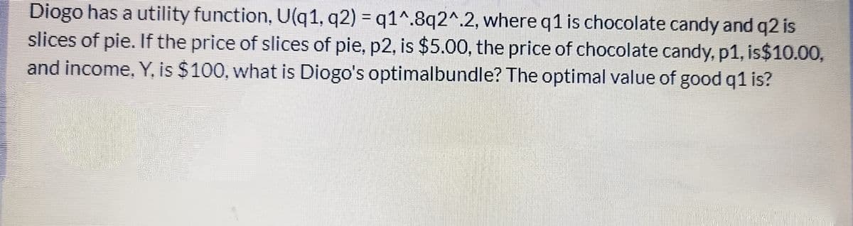 Diogo has a utility function, U(q1, q2) = q1^.8q2^.2, whereq1 is chocolate candy and q2 is
slices of pie. If the price of slices of pie, p2, is $5.00, the price of chocolate candy, p1, is$10.00,
and income, Y, is $100, what is Diogo's optimalbundle? The optimal value of good q1 is?
