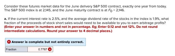 Consider these futures market data for the June delivery S&P 500 contract, exactly one year from today.
The S&P 500 index is at 2,145, and the June maturity contract is at Fo=2,146.
a. If the current interest rate is 2.5%, and the average dividend rate of the stocks in the index is 1.9%, what
fraction of the proceeds of stock short sales would need to be available to you to earn arbitrage profits?
(Enter your answer in numbers and not in percentage. Eg; Enter 0.12 and not 12% . Do not round
intermediate calculations. Round your answer to 4 decimal places.)
Answer is complete but not entirely correct.
Fraction
0.7787