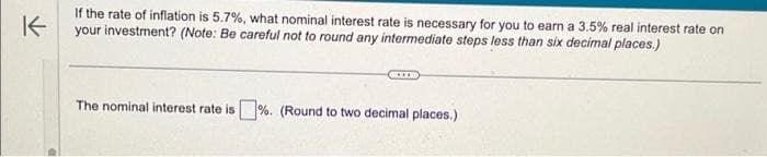 K
If the rate of inflation is 5.7%, what nominal interest rate is necessary for you to earn a 3.5% real interest rate on
your investment? (Note: Be careful not to round any intermediate steps less than six decimal places.)
The nominal interest rate is%. (Round to two decimal places.)
