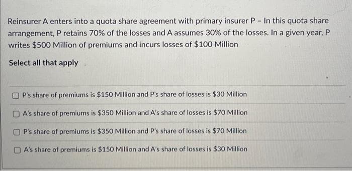 Reinsurer A enters into a quota share agreement with primary insurer P - In this quota share
arrangement, P retains 70% of the losses and A assumes 30% of the losses. In a given year, P
writes $500 Million of premiums and incurs losses of $100 Million
Select all that apply
P's share of premiums is $150 Million and P's share of losses is $30 Million.
A's share of premiums is $350 Million and A's share of losses is $70 Million
P's share of premiums is $350 Million and P's share of losses is $70 Million
A's share of premiums is $150 Million and A's share of losses is $30 Million
