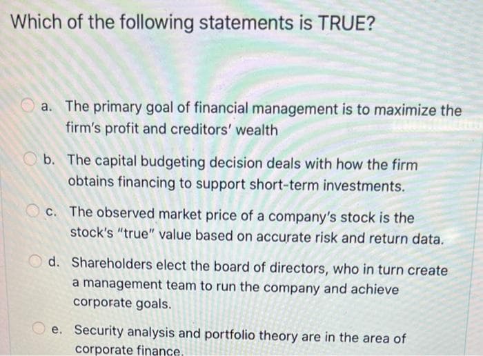 Which of the following statements is TRUE?
a. The primary goal of financial management is to maximize the
firm's profit and creditors' wealth
Ob. The capital budgeting decision deals with how the firm
obtains financing to support short-term investments.
c. The observed market price of a company's stock is the
stock's "true" value based on accurate risk and return data.
Od. Shareholders elect the board of directors, who in turn create
a management team to run the company and achieve
corporate goals.
e. Security analysis and portfolio theory are in the area of
corporate finance.