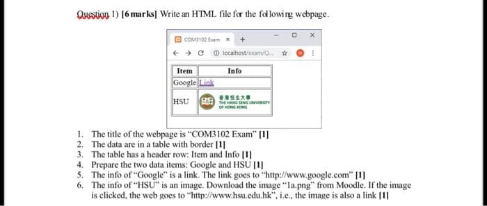 Question 1) [6 marks] Write an HTML file for the following webpage.
COM3102 Exam
Item
Google Link
HSU
BB
localhost/exam/Q... ☆
Info
香港恒生大事
THE HANG SENG UNIVERSITY
OF HONG KONG
1. The title of the webpage is "COM3102 Exam" [1]
The data are in a table with border [1]
2.
3. The table has a header row: Item and Info [1]
4. Prepare the two data items: Google and HSU [1]
5. The info of "Google" is a link. The link goes to "http://www.google.com" [1]
6.
The info of "HSU" is an image. Download the image "la.png" from Moodle. If the image
is clicked, the web goes to "http://www.hsu.edu.hk", i.e., the image is also a link [1]