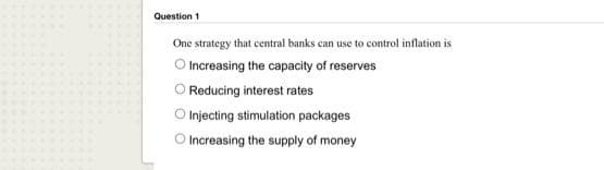 Question 1
One strategy that central banks can use to control inflation is
O Increasing the capacity of reserves
Reducing interest rates
O Injecting stimulation packages
O Increasing the supply of money