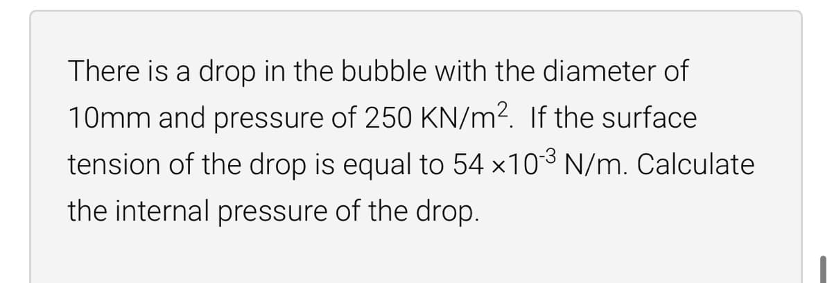 There is a drop in the bubble with the diameter of
10mm and pressure of 250 KN/m². If the surface
tension of the drop is equal to 54 ×10³ N/m. Calculate
the internal pressure of the drop.
