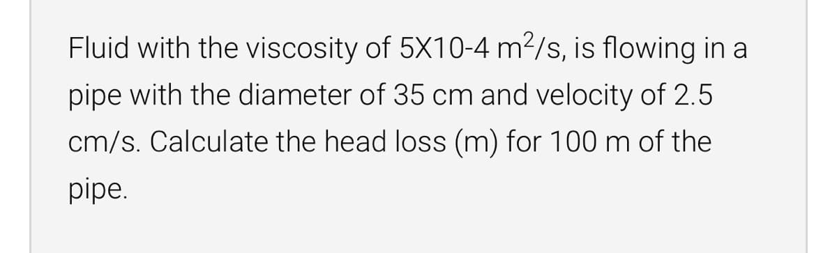 Fluid with the viscosity of 5X10-4 m2/s, is flowing in a
pipe with the diameter of 35 cm and velocity of 2.5
cm/s. Calculate the head loss (m) for 100m of the
pipe.
