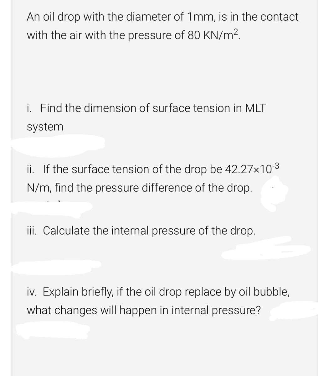 An oil drop with the diameter of 1mm, is in the contact
with the air with the pressure of 80 KN/m2.
i. Find the dimension of surface tension in MLT
system
ii. If the surface tension of the drop be 42.27x103
N/m, find the pressure difference of the drop.
iii. Calculate the internal pressure of the drop.
iv. Explain briefly, if the oil drop replace by oil bubble,
what changes will happen in internal pressure?
