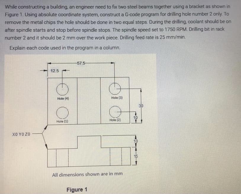 While constructing a building, an engineer need to fix two steel beams together using a bracket as shown in
Figure 1. Using absolute coordinate system, construct a G-code program for drilling hole number 2 only. To
remove the metal chips the hole should be done in two equal steps. During the drilling, coolant should be on
after spindle starts and stop before spindle stops. The spindle speed set to 1750 RPM. Drilling bit in rack
number 2 and it should be 2 mm over the work piece. Drilling feed rate is 25 mm/min.
Explain each code used in the program in a column.
57.5-
12.5
Hole (4)
Hole (3)
30
10
Hole (2)
Hole (1)
X0 YO ZO
10
15
All dimensions shown are in mm
Figure 1
