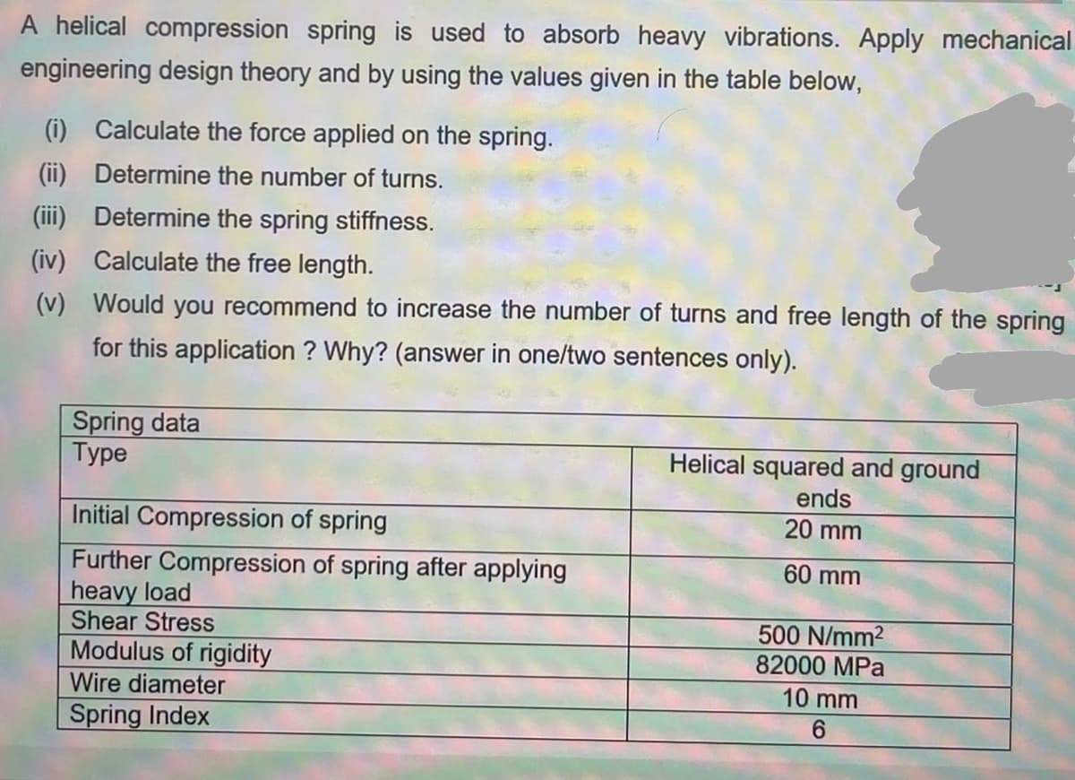 A helical compression spring is used to absorb heavy vibrations. Apply mechanical
engineering design theory and by using the values given in the table below,
(i) Calculate the force applied on the spring.
(ii) Determine the number of turns.
(iii) Determine the spring stiffness.
(iv) Calculate the free length.
(v) Would you recommend to increase the number of turns and free length of the spring
for this application ? Why? (answer in one/two sentences only).
Spring data
Турe
Helical squared and ground
ends
Initial Compression of spring
20 mm
Further Compression of spring after applying
heavy load
Shear Stress
Modulus of rigidity
60 mm
500 N/mm2
82000 MPa
Wire diameter
10 mm
Spring Index
6.
