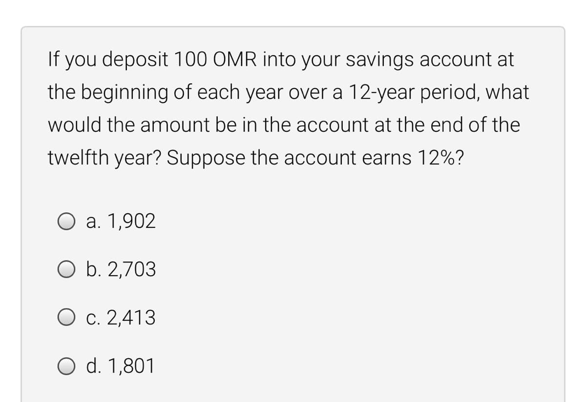 If you deposit 100 OMR into your savings account at
the beginning of each year over a 12-year period, what
would the amount be in the account at the end of the
twelfth year? Suppose the account earns 12%?
Оа. 1,902
O b. 2,703
О с. 2,413
O d. 1,801

