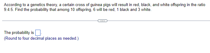 According to a genetics theory, a certain cross of guinea pigs will result in red, black, and white offspring in the ratio
9:4:5. Find the probability that among 10 offspring, 6 will be red, 1 black and 3 white.
The probability is
(Round to four decimal places as needed.)