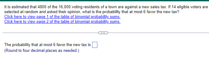 It is estimated that 4800 of the 16,000 voting residents of a town are against a new sales tax. If 14 eligible voters are
selected at random and asked their opinion, what is the probability that at most 6 favor the new tax?
Click here to view page 1 of the table of binomial probability sums.
Click here to view page 2 of the table of binomial probability sums.
The probability that at most 6 favor the new tax is
(Round to four decimal places as needed.)