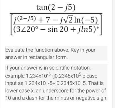 tan(2 – j5)
j(2-j5) +7- jv2 In(-5)
(3420° – sin 20 + jln5)*
Evaluate the function above. Key in your
answer in rectangular form.
If your answer is in scientific notation,
example 1.234x10-5+j0.2345x105 please
input as 1.234x10_-5+j0.2345x10_5. That is
lower case x, an underscore for the power of
10 and a dash for the minus or negative sign.
