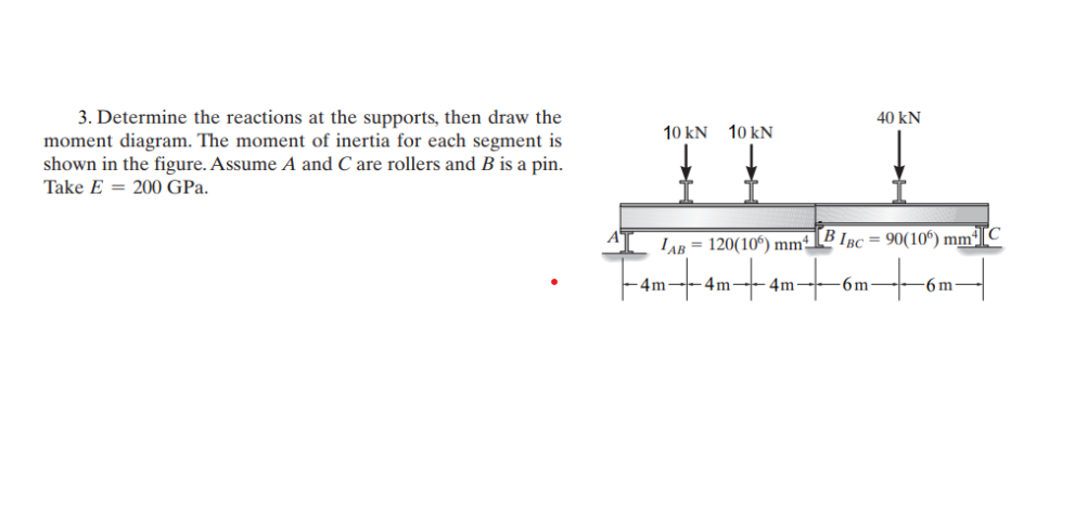 3. Determine the reactions at the supports, then draw the
moment diagram. The moment of inertia for each segment is
shown in the figure. Assume A and C are rollers and B is a pin.
Take E 200 GPa.
10 kN 10 KN
LAB= 120(106) mm BIBC = 90(106) mm²]
-4m- 4m -4m-
40 kN
-6m
-6m