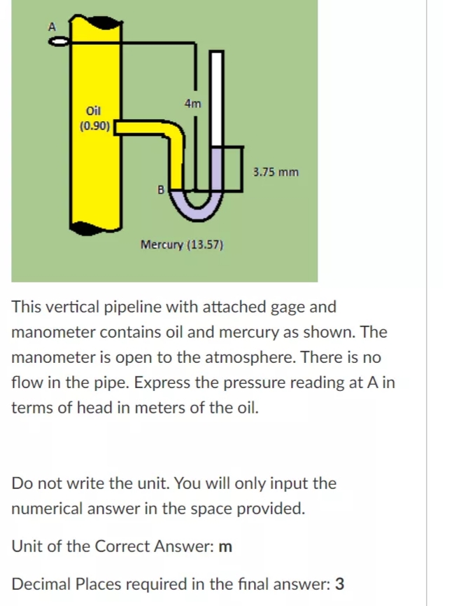 A
4m
Oil
(0.90)
3.75 mm
B
Mercury (13.57)
This vertical pipeline with attached gage and
manometer contains oil and mercury as shown. The
manometer is open to the atmosphere. There is no
flow in the pipe. Express the pressure reading at A in
terms of head in meters of the oil.
Do not write the unit. You will only input the
numerical answer in the space provided.
Unit of the Correct Answer: m
Decimal Places required in the final answer: 3
