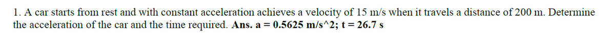 1. A car starts from rest and with constant acceleration achieves a velocity of 15 m/s when it travels a distance of 200 m. Determine
the acceleration of the car and the time required. Ans. a = 0.5625 m/s^2; t = 26.7 s
