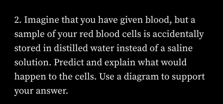 2. Imagine that you have given blood, but a
sample of your red blood cells is accidentally
stored in distilled water instead of a saline
solution. Predict and explain what would
happen to the cells. Use a diagram to support
your answer.
