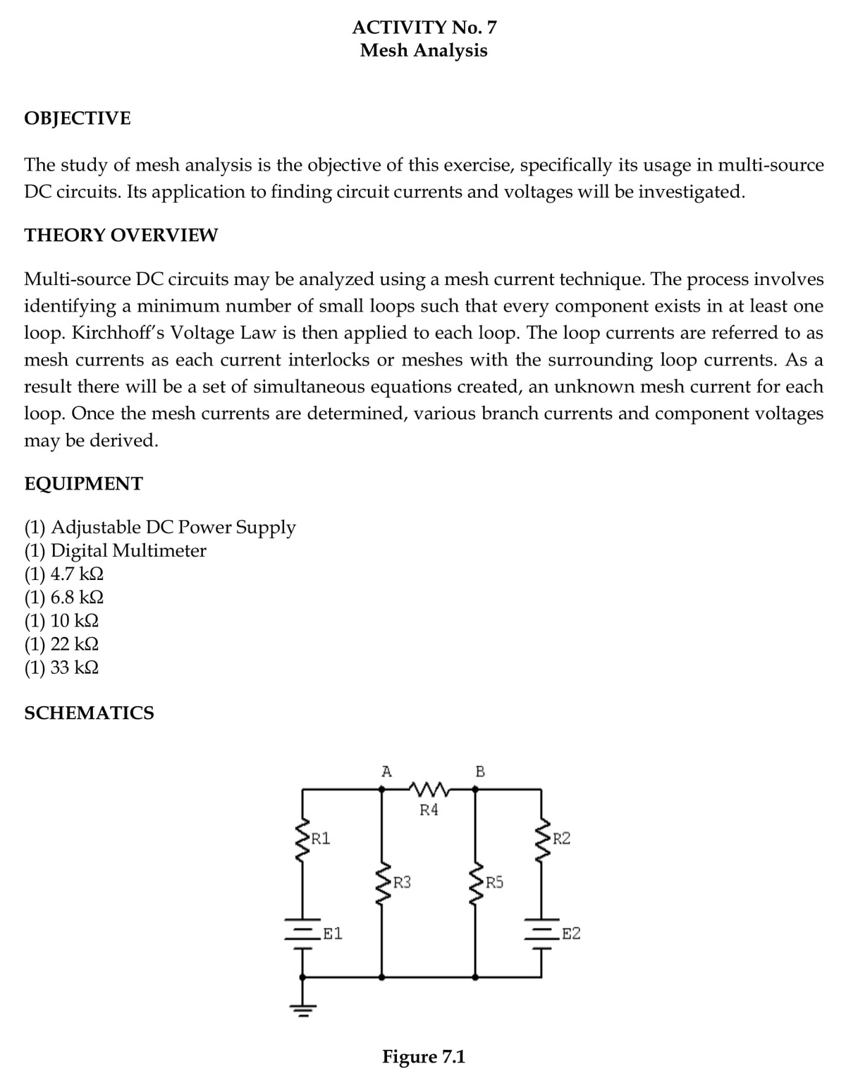 ACTIVITY No. 7
Mesh Analysis
ОВJЕСTIVE
The study of mesh analysis is the objective of this exercise, specifically its usage in multi-source
DC circuits. Its application to finding circuit currents and voltages will be investigated.
THEORY OVERVIEW
Multi-source DC circuits may be analyzed using a mesh current technique. The process involves
identifying a minimum number of small loops such that every component exists in at least one
loop. Kirchhoff's Voltage Law is then applied to each loop. The loop currents are referred to as
mesh currents as each current interlocks or meshes with the surrounding loop currents. As a
result there will be a set of simultaneous equations created, an unknown mesh current for each
loop. Once the mesh currents are determined, various branch currents and component voltages
may be derived.
EQUIPMΕNT
(1) Adjustable DC Power Supply
(1) Digital Multimeter
(1) 4.7 k2
(1) 6.8 k2
(1) 10 k2
(1) 22 kQ
(1) 33 k2
SCHEMATICS
A
B
R4
R1
R2
R3
E1
E2
Figure 7.1
