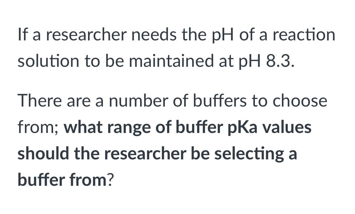 If a researcher needs the pH of a reaction
solution to be maintained at pH 8.3.
There are a number of buffers to choose
from; what range of buffer pKa values
should the researcher be selecting a
buffer from?
