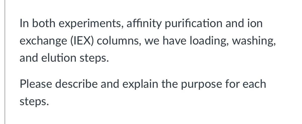 In both experiments, affinity purification and ion
exchange (IEX) columns, we have loading, washing,
and elution steps.
Please describe and explain the purpose for each
steps.
