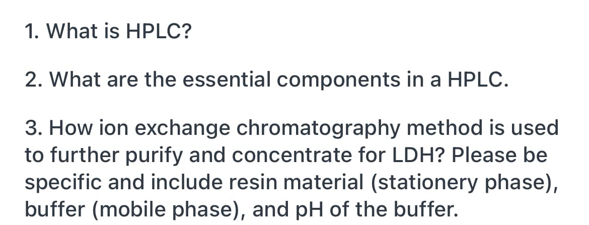 1. What is HPLC?
2. What are the essential components in a HPLC.
3. How ion exchange chromatography method is used
to further purify and concentrate for LDH? Please be
specific and include resin material (stationery phase),
buffer (mobile phase), and pH of the buffer.
