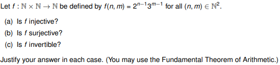 Let f: Nx N → N be defined by f(n, m) = 2-13m-1 for all (n, m) = N².
(a) Is f injective?
(b) Is f surjective?
(c) Is f invertible?
Justify your answer in each case. (You may use the Fundamental Theorem of Arithmetic.)