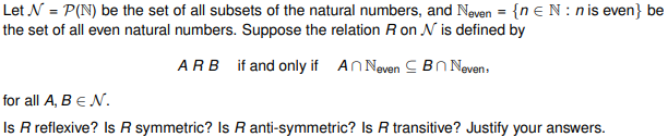 Let N = P(N) be the set of all subsets of the natural numbers, and Neven = {n EN:n is even} be
the set of all even natural numbers. Suppose the relation R on V is defined by
ARB if and only if An Neven Bn Neven,
for all A, B EN.
Is R reflexive? Is R symmetric? Is R anti-symmetric? Is R transitive? Justify your answers.