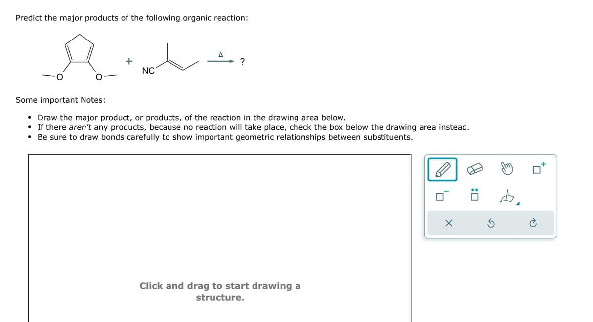 Predict the major products of the following organic reaction:
Δ
+
?
NC
Some important Notes:
Draw the major product, or products, of the reaction in the drawing area below.
If there aren't any products, because no reaction will take place, check the box below the drawing area instead.
Be sure to draw bonds carefully to show important geometric relationships between substituents.
Click and drag to start drawing a
structure.