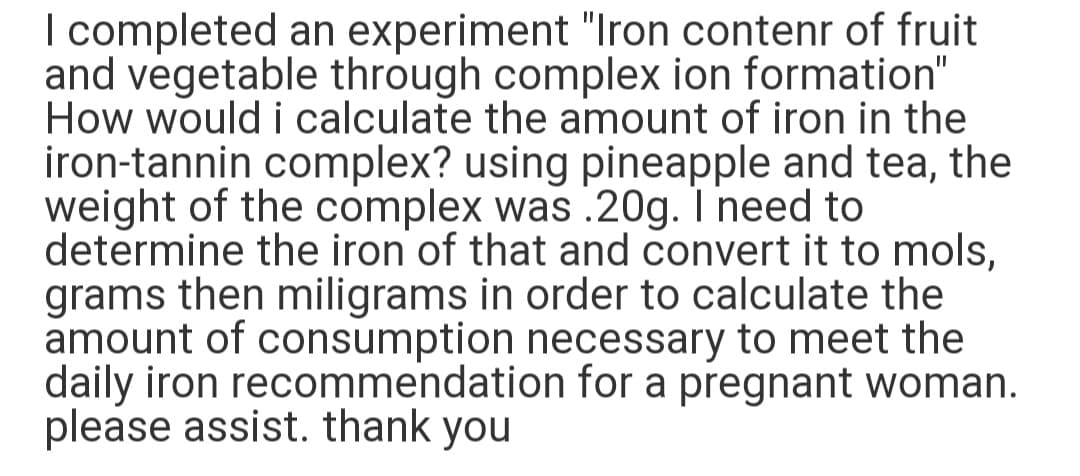 I completed an experiment "Iron contenr of fruit
and vegetable through complex ion formation"
How would i calculate the amount of iron in the
iron-tannin complex? using pineapple and tea, the
weight of the complex was .20g. I need to
determine the iron of that and convert it to mols,
grams then miligrams in order to calculate the
amount of consumption necessary to meet the
daily iron recommendation for a pregnant woman.
please assist. thank you
