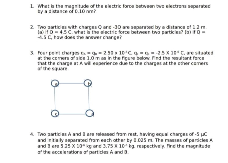 1. What is the magnitude of the electric force between two electrons separated
by a distance of 0.10 nm?
2. Two particles with charges Q and -3Q are separated by a distance of 1.2 m.
(a) If Q 4.5 C, what is the electric force between two particles? (b) If Q =
-4.5 C, how does the answer change?
3. Four point charges q, = q = 2.50 x 10 C, q. = q4 = -2.5 X 10 C, are situated
at the corners of side 1.0 m as in the figure below. Find the resultant force
that the charge at A will experience due to the charges at the other corners
of the square.
4. Two particles A and B are released from rest, having equal charges of -5 uC
and initially separated from each other by 0.025 m. The masses of particles A
and B are 5.25 X 10 kg and 3.75 X 10 kg, respectively. Find the magnitude
of the accelerations of particles A and B.
