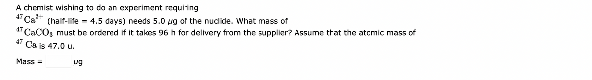 A chemist wishing to do an experiment requiring
47 Ca+ (half-life
4.5 days) needs 5.0 ug of the nuclide. What mass of
4' CACO3 must be ordered if it takes 96 h for delivery from the supplier? Assume that the atomic mass of
47 Ca is 47.0 u.
Mass =
ug
