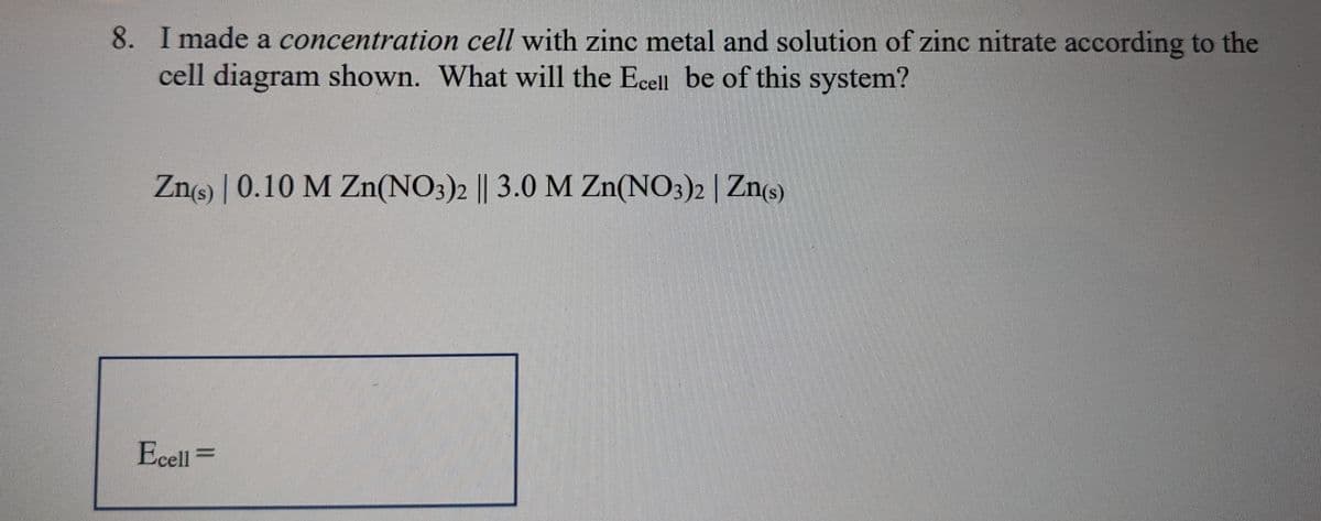 8. I made a concentration cell with zinc metal and solution of zinc nitrate according to the
cell diagram shown. What will the Ecell be of this system?
Zn(s) 0.10 M Zn(NO3)2 || 3.0 M Zn(NO3)2 | Zn(s)
///////
Ecell =
www