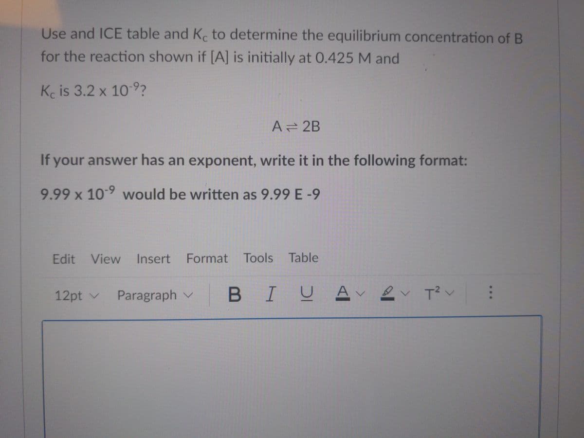 Use and ICE table and Kc to determine the equilibrium concentration of B
for the reaction shown if [A] is initially at 0.425 M and
Kc is 3.2 x 10-9?
A = 2B
If your answer has an exponent, write it in the following format:
9.99 x 10-9 would be written as 9.99 E-9
Edit View Insert Format Tools Table
12pt ✓ Paragraph V
BIUAVT² V