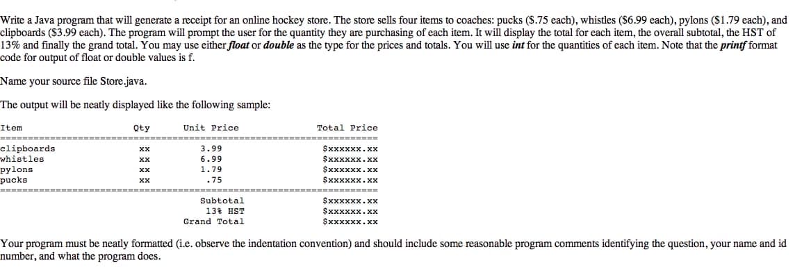 Write a Java program that will generate a receipt for an online hockey store. The store sells four items to coaches: pucks (S.75 each), whistles ($6.99 each), pylons ($1.79 each), and
clipboards ($3.99 each). The program will prompt the user for the quantity they are purchasing of each item. It will display the total for each item, the overall subtotal, the HST of
13% and finally the grand total. You may use either float or double as the type for the prices and totals. You will use int for the quantities of each item. Note that the printf format
code for output of float or double values is f.
Name your source file Store.java.
The output will be neatly displayed like the following sample:
Item
Qty
Unit Price
Total Price
clipboards
whistles
pylons
pucks
$xxxxxx.xx
$xxxxxx.xx
$xxxxxx.xx
$xxxxxx.xx
х
3.99
XX
6.99
1.79
.75
===== ==---
Subtotal
$xxxxxx.xx
$xxxxxx.xx
13% HST
Grand Total
Sxxxxxx.xx
Your program must be neatly formatted (i.e. observe the indentation convention) and should include some reasonable program comments identifying the question, your name and id
number, and what the program does.
