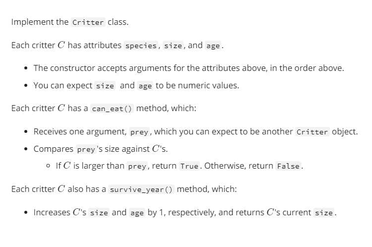Implement the critter class.
Each critter C has attributes species, size, and age.
• The constructor accepts arguments for the attributes above, in the order above.
You can expect size and age to be numeric values.
Each critter C has a can_eat () method, which:
Receives one argument, prey, which you can expect to be another Critter object.
Compares prey 's size against C's.
o If C is larger than prey, return True. Otherwise, return False.
Each critter C also has a survive_year () method, which:
• Increases C's size and age by 1, respectively, and returns C's current size.
