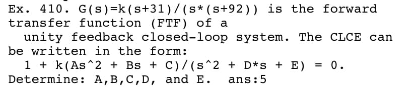 Ex. 410. G(s)=k(s+31)/ (s* (s+92)) is the forward
transfer function (FTF) of a
unity feedback closed-loop system. The CLCE can
be written in the form:
1 + k(As^2 + Bs + C)/ (s^2 + D*s + E)
Determine: A,B,C,D, and E.
0.
ans:5
