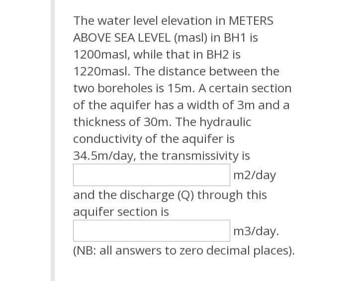 The water level elevation in METERS
ABOVE SEA LEVEL (masl) in BH1 is
1200masl, while that in BH2 is
1220masl. The distance between the
two boreholes is 15m. A certain section
of the aquifer has a width of 3m and a
thickness of 30m. The hydraulic
conductivity of the aquifer is
34.5m/day, the transmissivity is
m2/day
and the discharge (Q) through this
aquifer section is
m3/day.
(NB: all answers to zero decimal places).