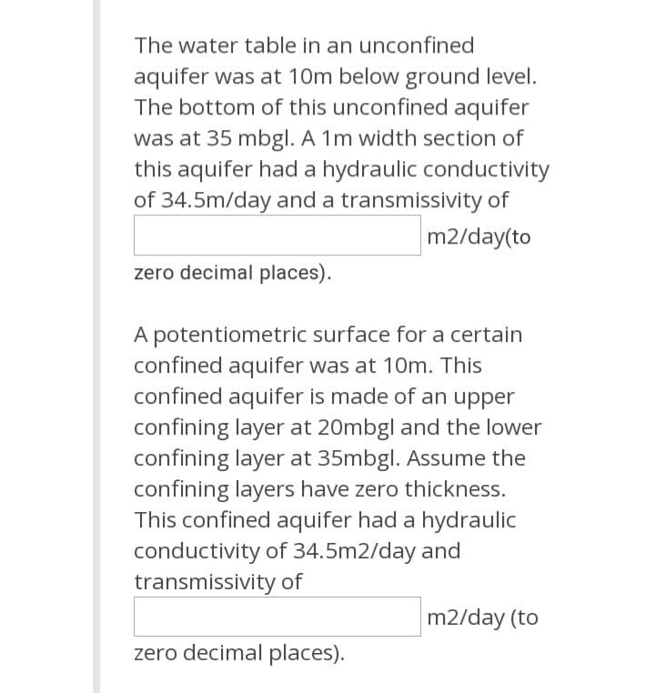 The water table in an unconfined
aquifer was at 10m below ground level.
The bottom of this unconfined aquifer
was at 35 mbgl. A 1m width section of
this aquifer had a hydraulic conductivity
of 34.5m/day and a transmissivity of
m2/day(to
zero decimal places).
A potentiometric surface for a certain
confined aquifer was at 10m. This
confined aquifer is made of an upper
confining layer at 20mbgl and the lower
confining layer at 35mbgl. Assume the
confining layers have zero thickness.
This confined aquifer had a hydraulic
conductivity of 34.5m2/day and
transmissivity of
m2/day (to
zero decimal places).