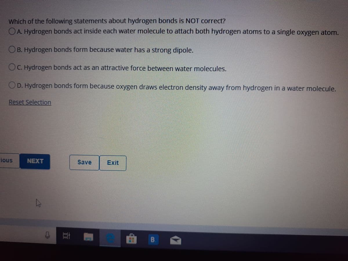 Which of the following statements about hydrogen bonds is NOT correct?
OA. Hydrogen bonds act inside each water molecule to attach both hydrogen atoms to a single oxygen atom.
OB. Hydrogen bonds form because water has a strong dipole.
OC. Hydrogen bonds act as an attractive force between water molecules.
OD. Hydrogen bonds form because oxygen draws electron density away from hydrogen in a water molecule.
Reset Selection
ious
NEXT
Save
Exit
B
II
