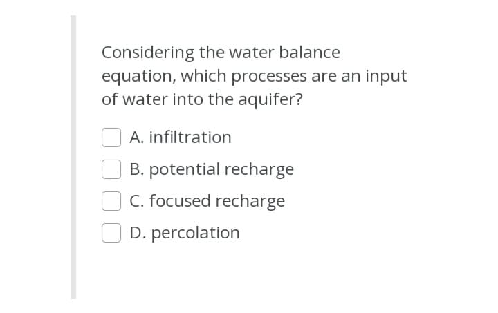Considering the water balance
equation, which processes are an input
of water into the aquifer?
A. infiltration
B. potential recharge
C. focused recharge
D. percolation