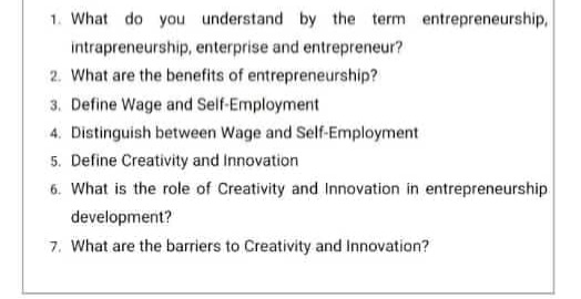 1. What do you understand by the term entrepreneurship,
intrapreneurship, enterprise and entrepreneur?
2. What are the benefits of entrepreneurship?
3. Define Wage and Self-Employment
4. Distinguish between Wage and Self-Employment
5. Define Creativity and Innovation
6. What is the role of Creativity and IInnovation in entrepreneurship
development?
7. What are the barriers to Creativity and Innovation?
